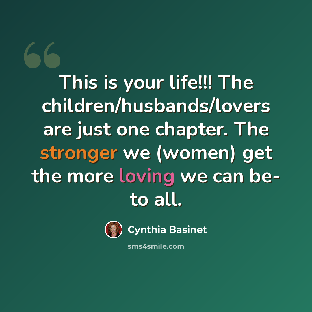 “This is your life!!! The children/husbands/lovers are just one chapter. The stronger we (women) get the more loving we can be- to all.” quote by Cynthia Basinet
