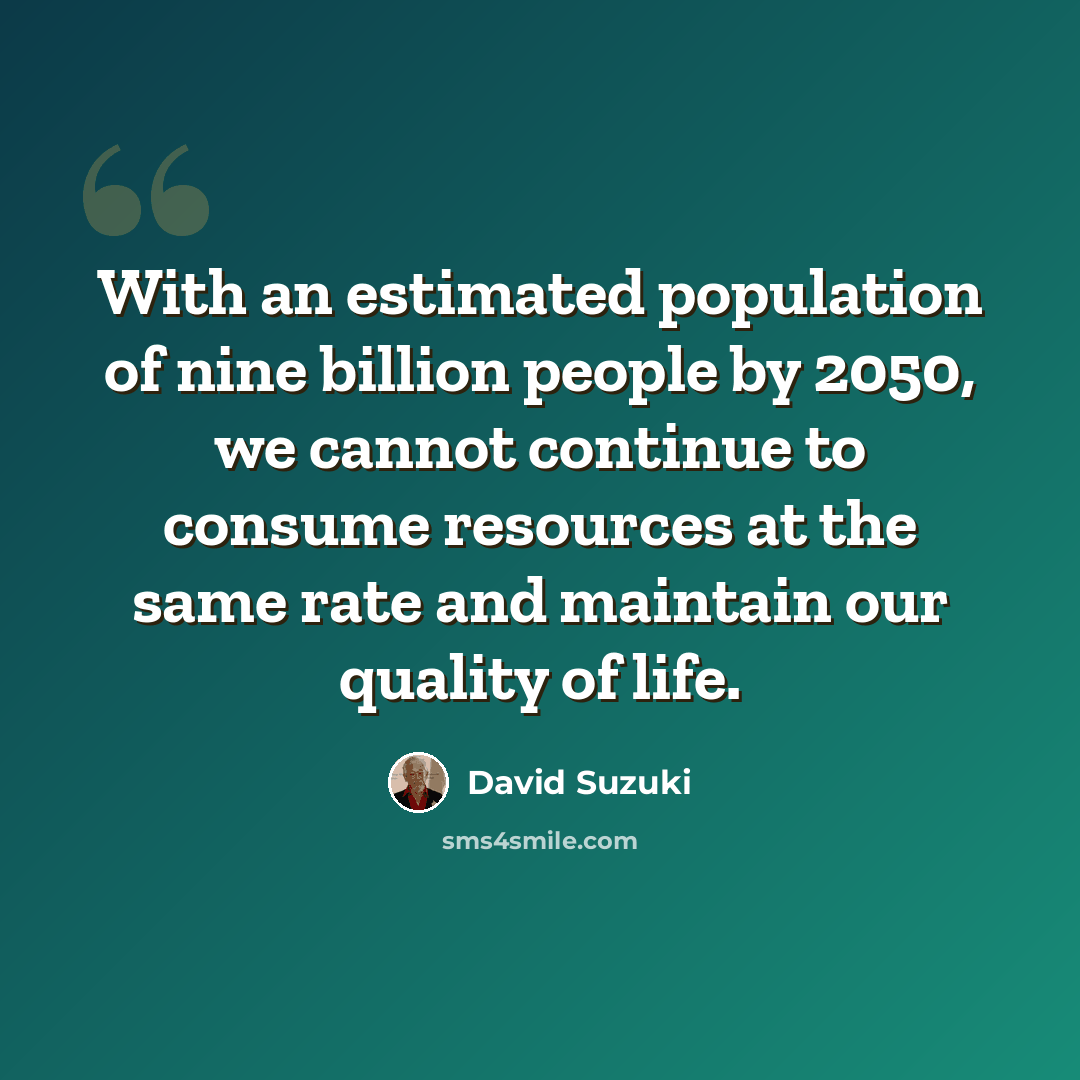 “With an estimated population of nine billion people by 2050, we cannot continue to consume resources at the same rate and maintain our quality of life.” quote by David Suzuki