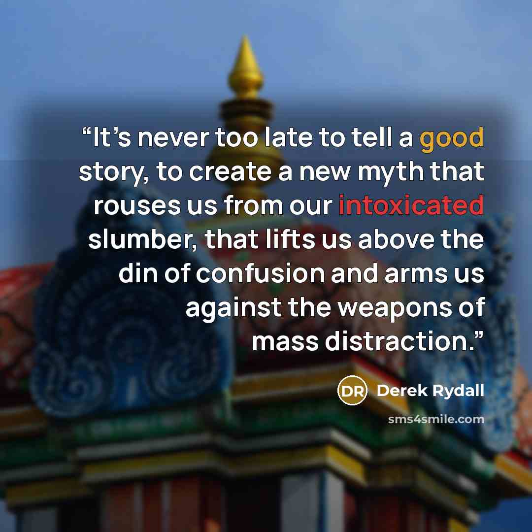 “It’s never too late to tell a good story, to create a new myth that rouses us from our intoxicated slumber, that lifts us above the din of confusion and arms us against the weapons of mass distraction.” quote by Derek Rydall