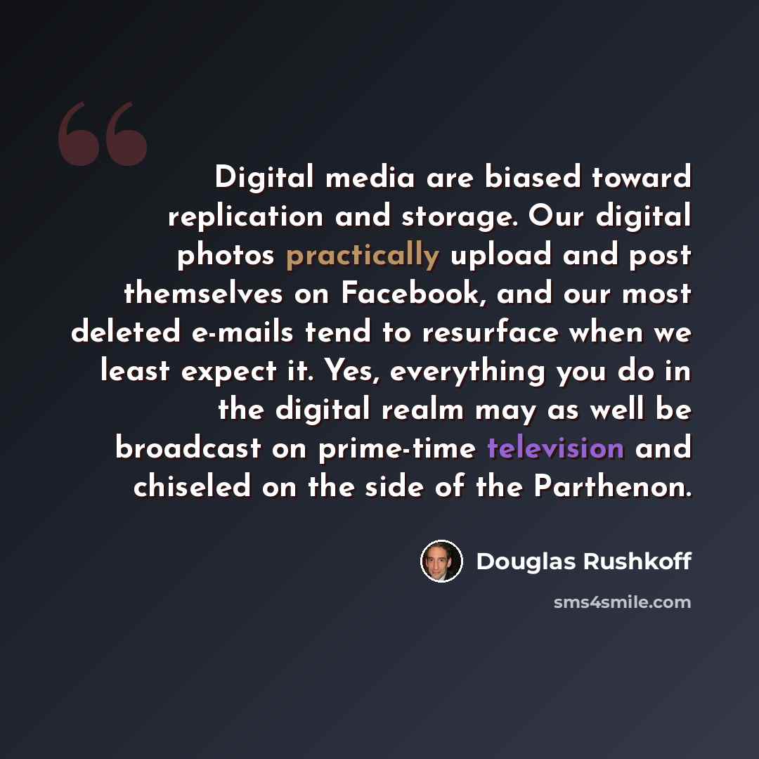 “Digital media are biased toward replication and storage. Our digital photos practically upload and post themselves on Facebook, and our most deleted e-mails tend to resurface when we least expect it. Yes, everything you do in the digital realm may as well be broadcast on prime-time television and…” quote by Douglas Rushkoff