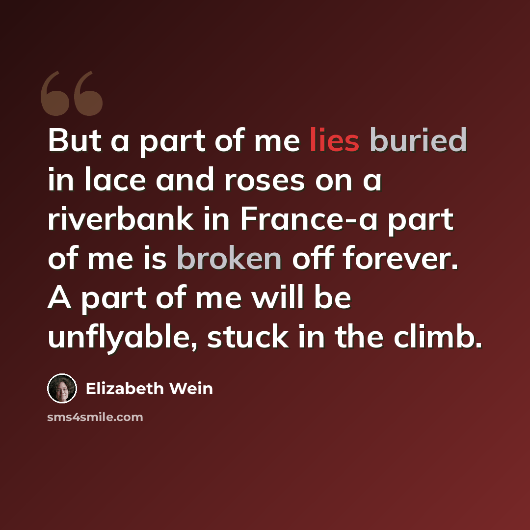 “But a part of me lies buried in lace and roses on a riverbank in France-a part of me is broken off forever. A part of me will be unflyable, stuck in the climb.” quote by Elizabeth Wein