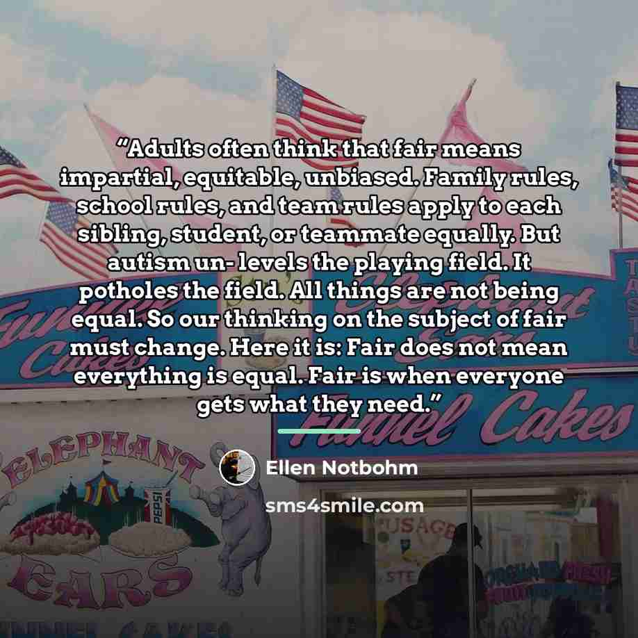 “Adults often think that fair means impartial, equitable, unbiased. Family rules, school rules, and team rules apply to each sibling, student, or teammate equally. But autism un- levels the playing field. It potholes the field. All things are not being equal. So our thinking on the subject of fair…” quote by Ellen Notbohm