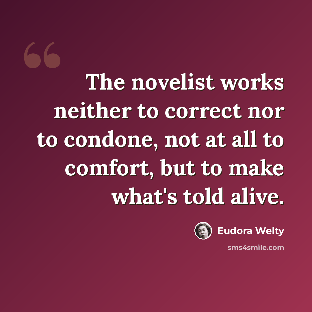 “The novelist works neither to correct nor to condone, not at all to comfort, but to make what's told alive.” quote by Eudora Welty