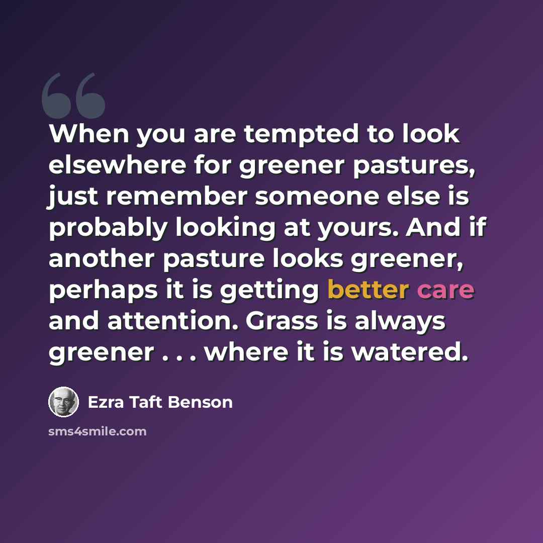 “When you are tempted to look elsewhere for greener pastures, just remember someone else is probably looking at yours. And if another pasture looks greener, perhaps it is getting better care and attention. Grass is always greener . . . where it is watered.” quote by Ezra Taft Benson