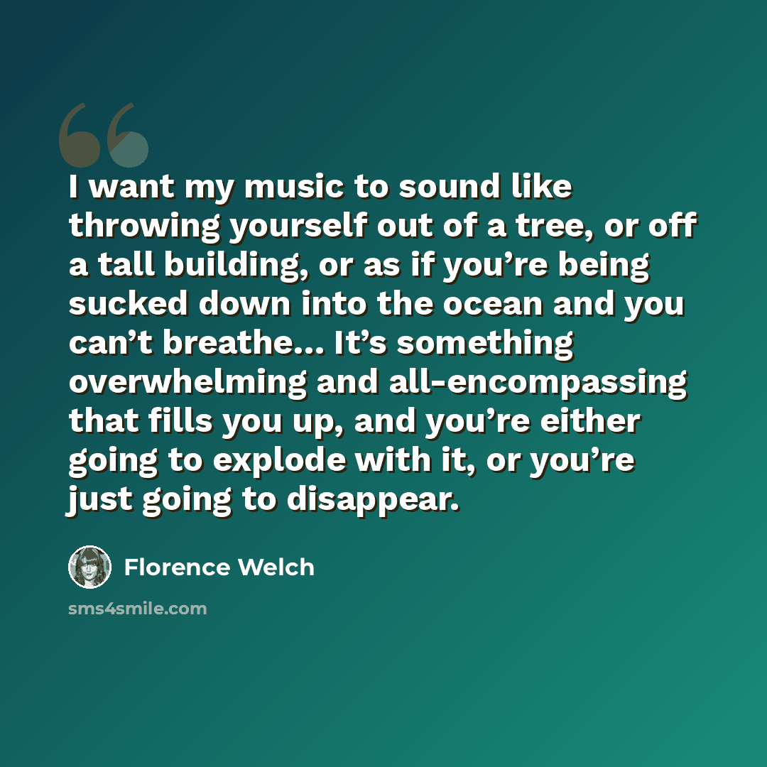 “I want my music to sound like throwing yourself out of a tree, or off a tall building, or as if you’re being sucked down into the ocean and you can’t breathe… It’s something overwhelming and all-encompassing that fills you up, and you’re either going to explode with it, or you’re just going to…” quote by Florence Welch