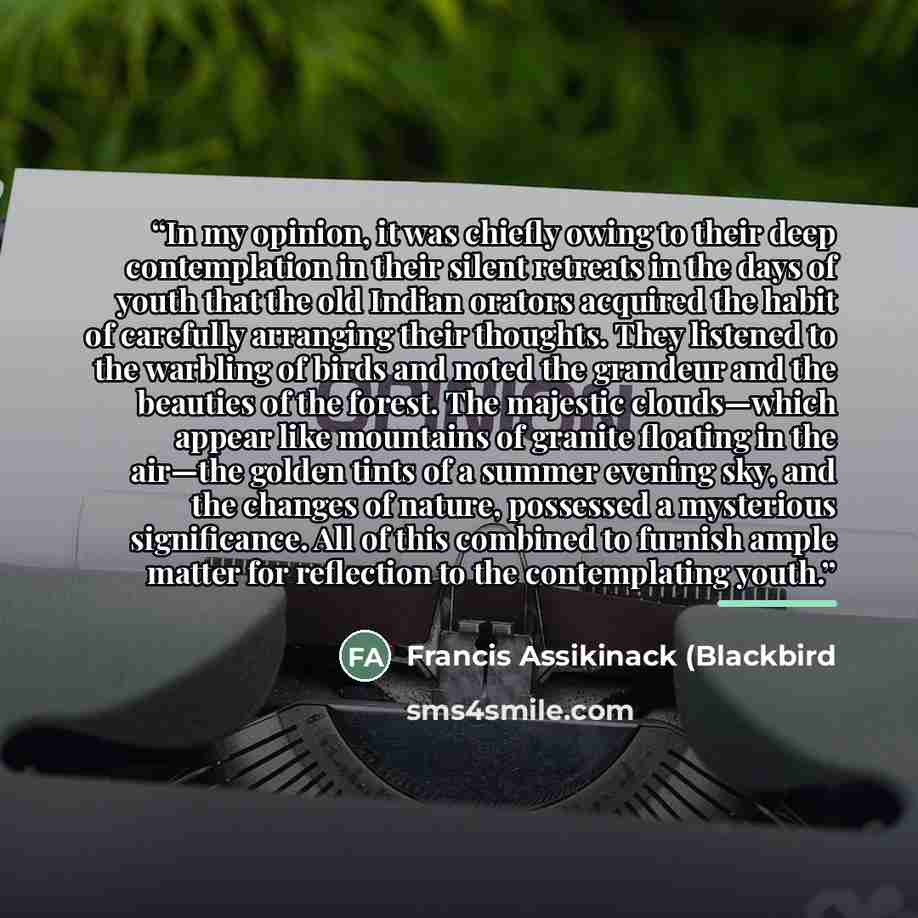 “In my opinion, it was chiefly owing to their deep contemplation in their silent retreats in the days of youth that the old Indian orators acquired the habit of carefully arranging their thoughts. They listened to the warbling of birds and noted the grandeur and the beauties of the forest. The…” quote by Francis Assikinack