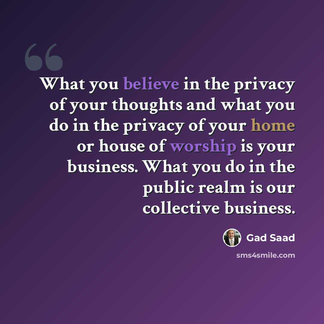 “What you believe in the privacy of your thoughts and what you do in the privacy of your home or house of worship is your business. What you do in the public realm is our collective business.” quote by Gad Saad