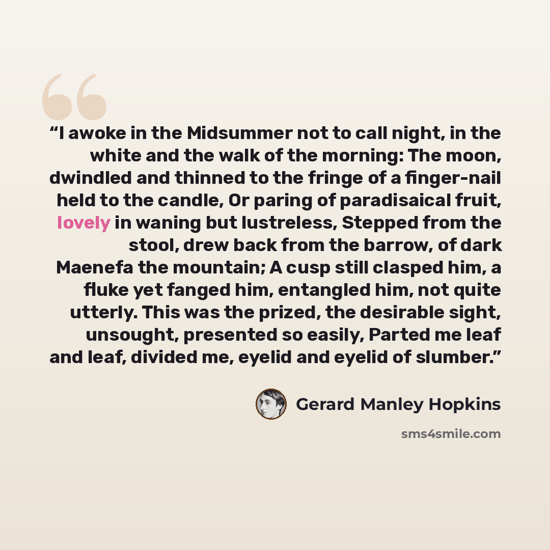 “I awoke in the Midsummer not to call night, in the white and the walk of the morning: The moon, dwindled and thinned to the fringe of a finger-nail held to the candle, Or paring of paradisaical fruit, lovely in waning but lustreless, Stepped from the stool, drew back from the barrow, of dark…” quote by Gerard Manley Hopkins