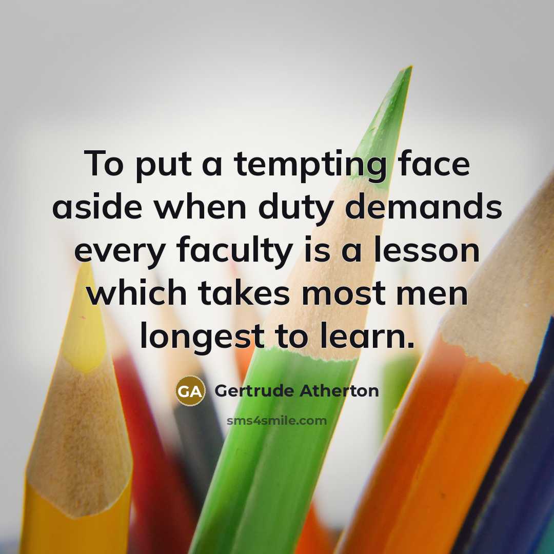“To put a tempting face aside when duty demands every faculty is a lesson which takes most men longest to learn.” quote by Gertrude Atherton