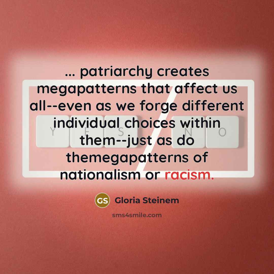 “... patriarchy creates megapatterns that affect us all--even as we forge different individual choices within them--just as do themegapatterns of nationalism or racism.” quote by Gloria Steinem
