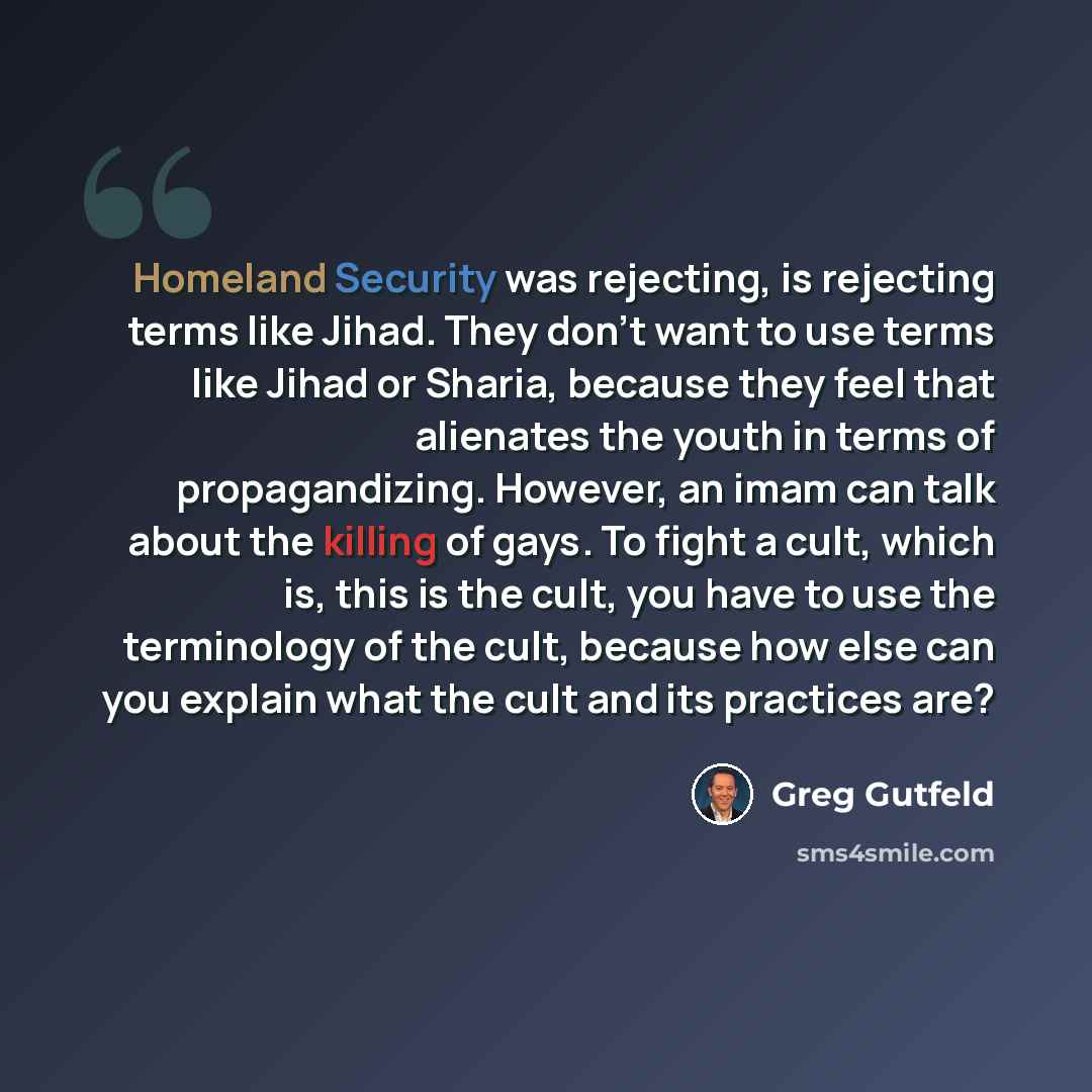 “Homeland Security was rejecting, is rejecting terms like Jihad. They don't want to use terms like Jihad or Sharia, because they feel that alienates the youth in terms of propagandizing. However, an imam can talk about the killing of gays. To fight a cult, which is, this is the cult, you have to…” quote by Greg Gutfeld