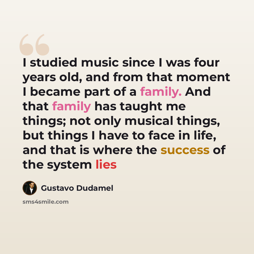 “I studied music since I was four years old, and from that moment I became part of a family. And that family has taught me things; not only musical things, but things I have to face in life, and that is where the success of the system lies” quote by Gustavo Dudamel