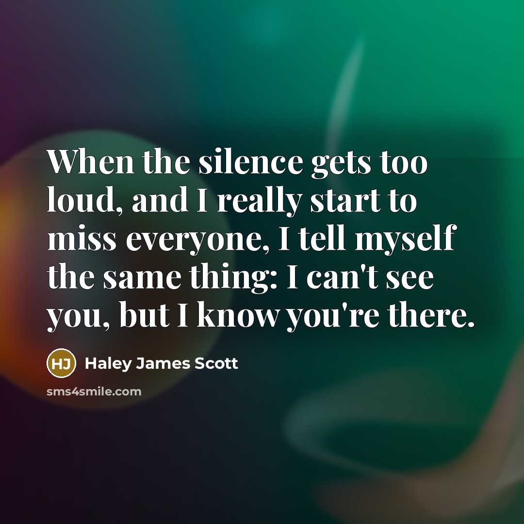 “When the silence gets too loud, and I really start to miss everyone, I tell myself the same thing: I can't see you, but I know you're there.” quote by Haley James Scott