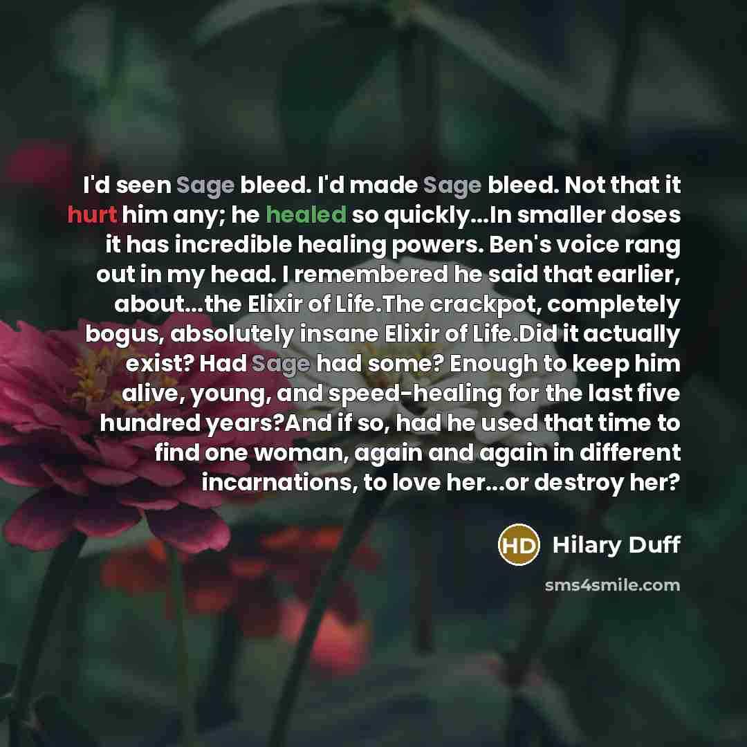 “I'd seen Sage bleed. I'd made Sage bleed. Not that it hurt him any; he healed so quickly...In smaller doses it has incredible healing powers. Ben's voice rang out in my head. I remembered he said that earlier, about...the Elixir of Life.The crackpot, completely bogus, absolutely insane Elixir of…” quote by Hilary Duff