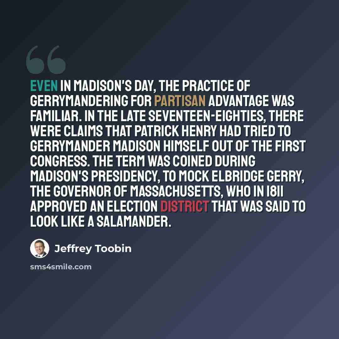 “Even in Madison's day, the practice of gerrymandering for partisan advantage was familiar. In the late seventeen-eighties, there were claims that Patrick Henry had tried to gerrymander Madison himself out of the First Congress. The term was coined during Madison's Presidency, to mock Elbridge…” quote by Jeffrey Toobin