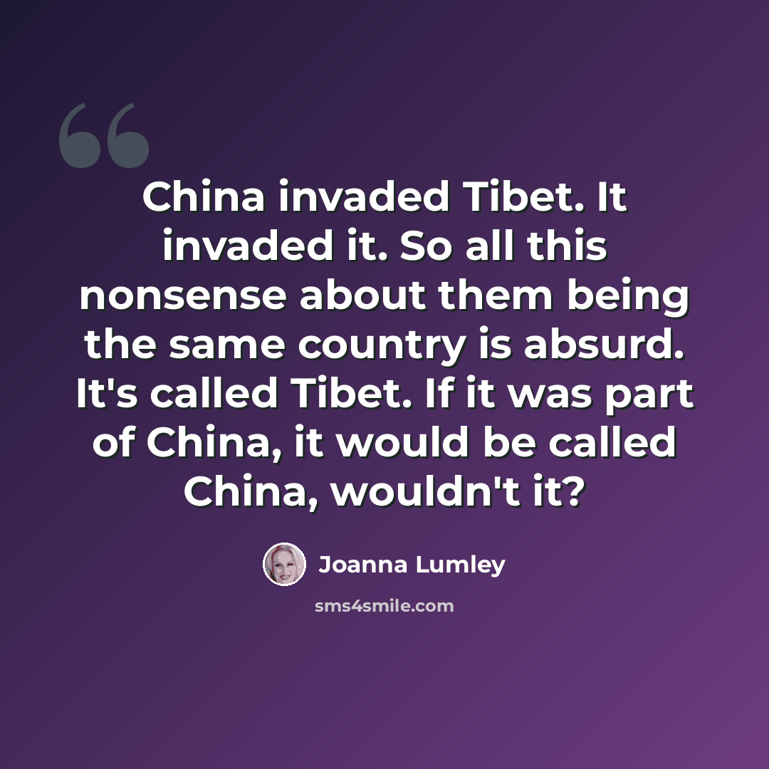 “China invaded Tibet. It invaded it. So all this nonsense about them being the same country is absurd. It's called Tibet. If it was part of China, it would be called China, wouldn't it?” quote by Joanna Lumley
