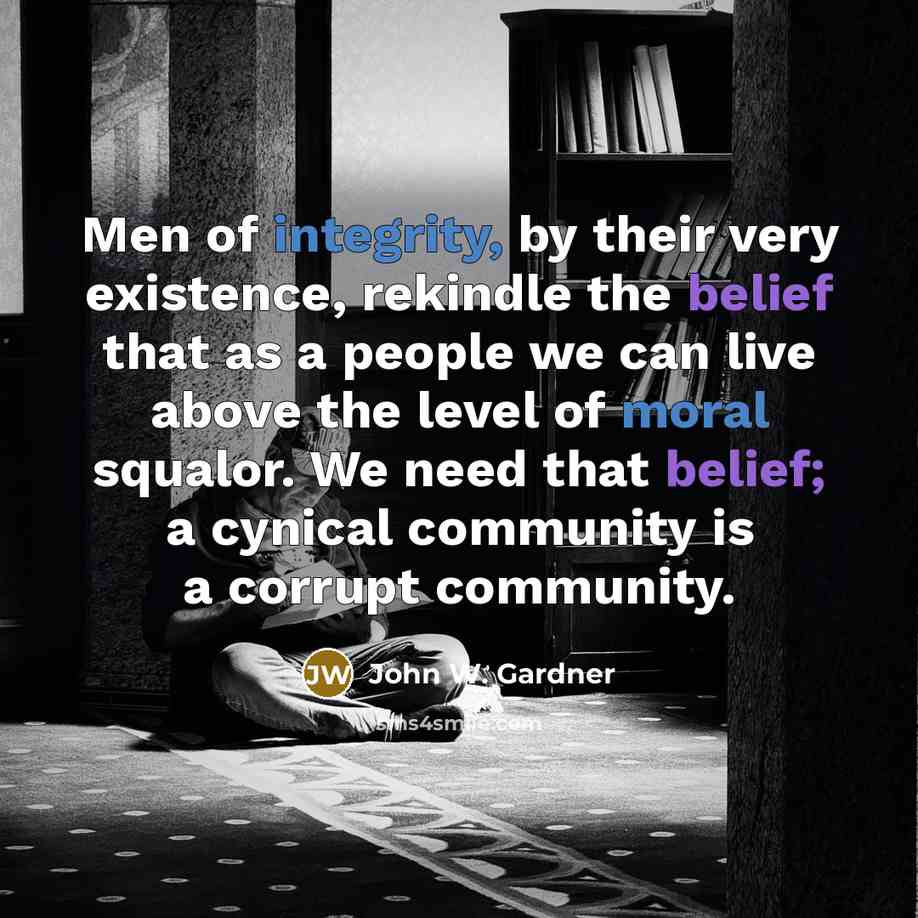 “Men of integrity, by their very existence, rekindle the belief that as a people we can live above the level of moral squalor. We need that belief; a cynical community is a corrupt community.” quote by John W. Gardner
