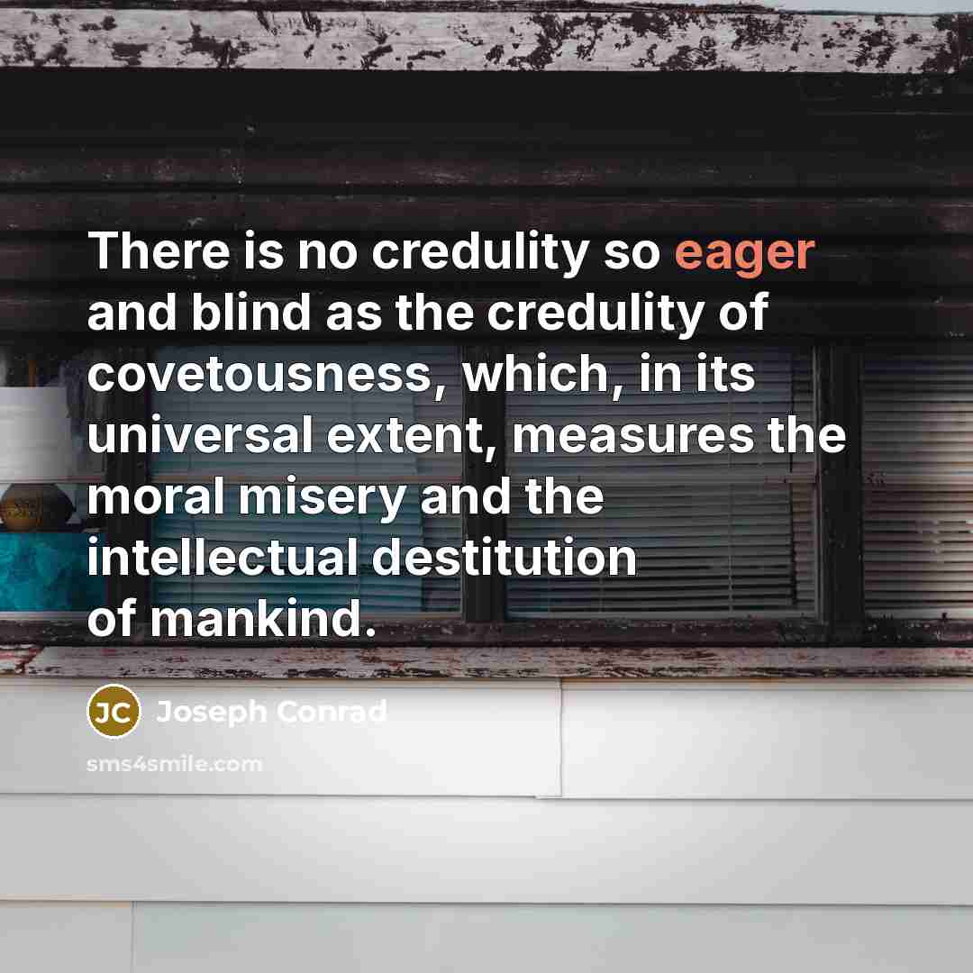 “There is no credulity so eager and blind as the credulity of covetousness, which, in its universal extent, measures the moral misery and the intellectual destitution of mankind.” quote by Joseph Conrad