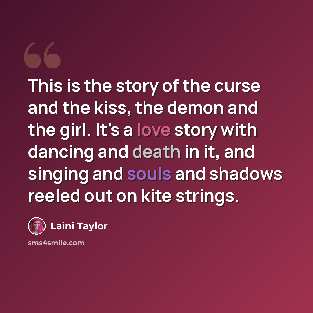 “This is the story of the curse and the kiss, the demon and the girl. It's a love story with dancing and death in it, and singing and souls and shadows reeled out on kite strings.” quote by Laini Taylor