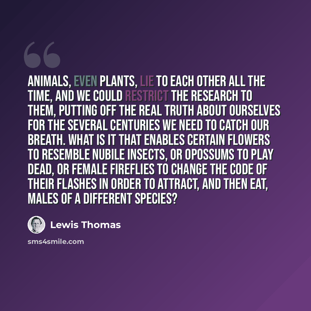 “Animals, even plants, lie to each other all the time, and we could restrict the research to them, putting off the real truth about ourselves for the several centuries we need to catch our breath. What is it that enables certain flowers to resemble nubile insects, or opossums to play dead, or…” quote by Lewis Thomas