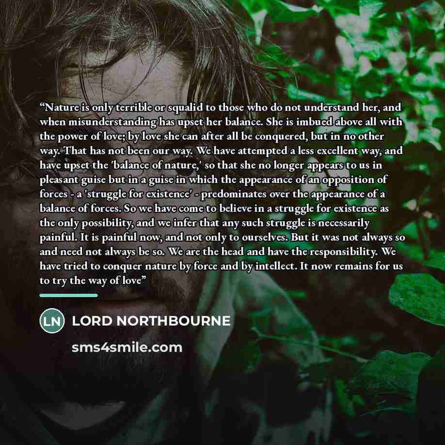 “Nature is only terrible or squalid to those who do not understand her, and when misunderstanding has upset her balance. She is imbued above all with the power of love; by love she can after all be conquered, but in no other way. That has not been our way. We have attempted a less excellent way…” quote by LORD NORTHBOURNE