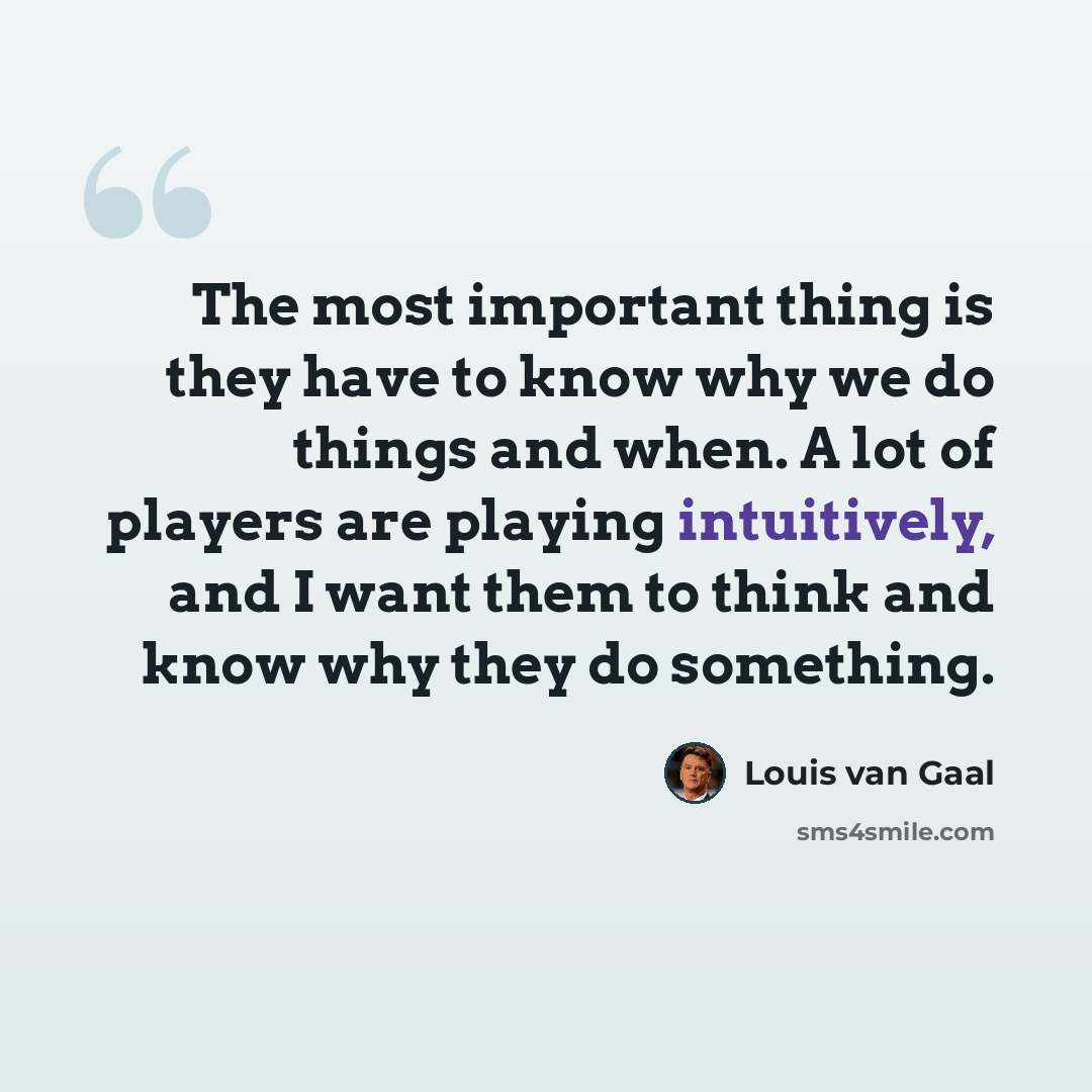 “The most important thing is they have to know why we do things and when. A lot of players are playing intuitively, and I want them to think and know why they do something.” quote by Louis van Gaal