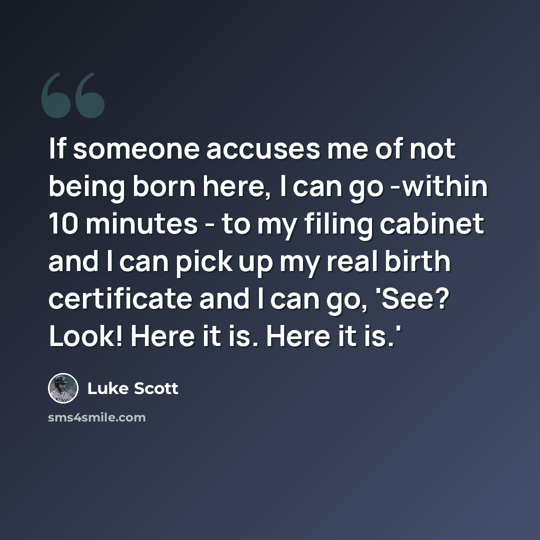 “If someone accuses me of not being born here, I can go -within 10 minutes - to my filing cabinet and I can pick up my real birth certificate and I can go, 'See? Look! Here it is. Here it is.'” quote by Luke Scott