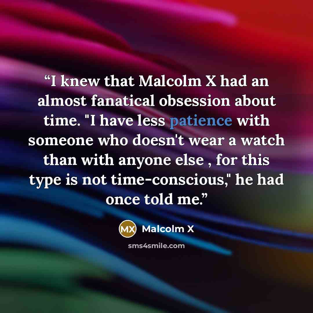 “I knew that Malcolm X had an almost fanatical obsession about time. "I have less patience with someone who doesn't wear a watch than with anyone else , for this type is not time-conscious," he had once told me.” quote by Malcolm X