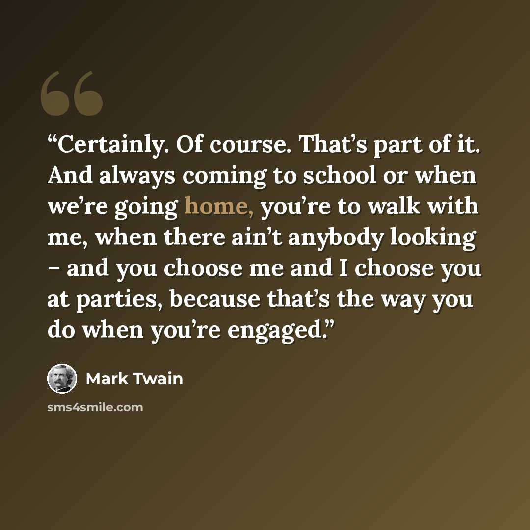 “Certainly. Of course. That’s part of it. And always coming to school or when we’re going home, you’re to walk with me, when there ain’t anybody looking – and you choose me and I choose you at parties, because that’s the way you do when you’re engaged.” quote by Mark Twain