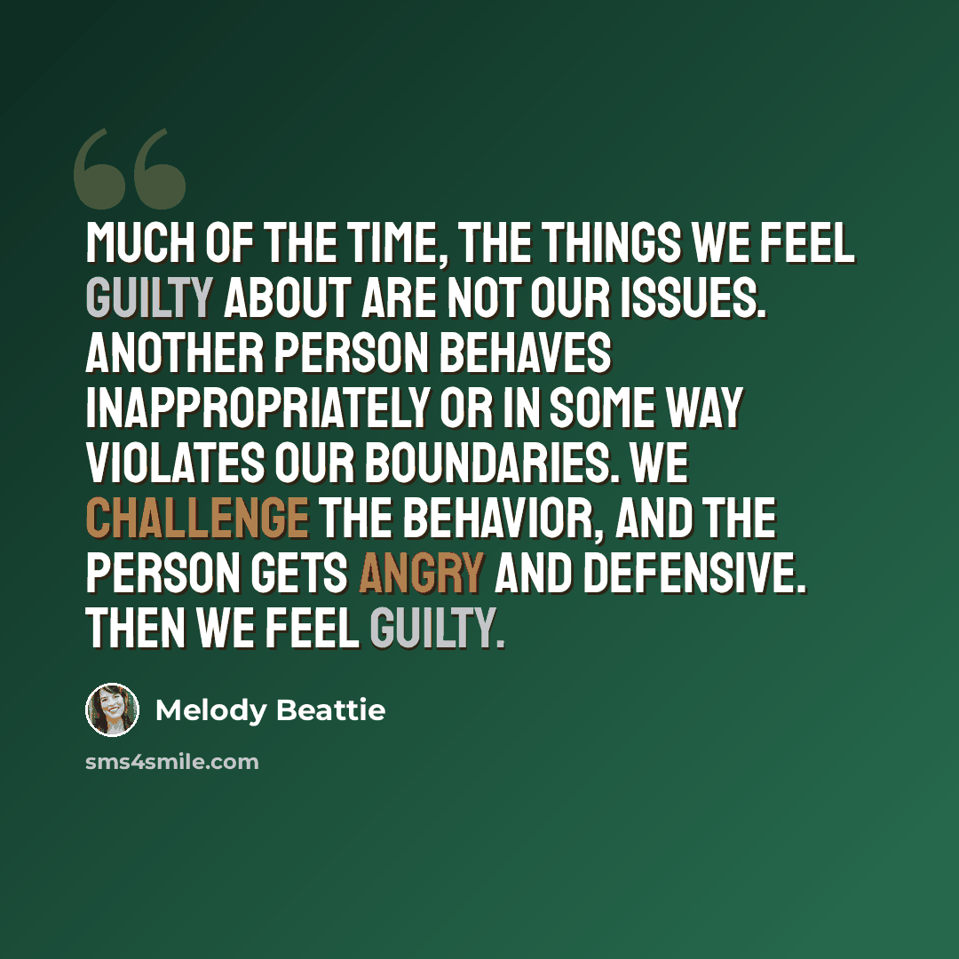 “Much of the time, the things we feel guilty about are not our issues. Another person behaves inappropriately or in some way violates our boundaries. We challenge the behavior, and the person gets angry and defensive. Then we feel guilty.” quote by Melody Beattie