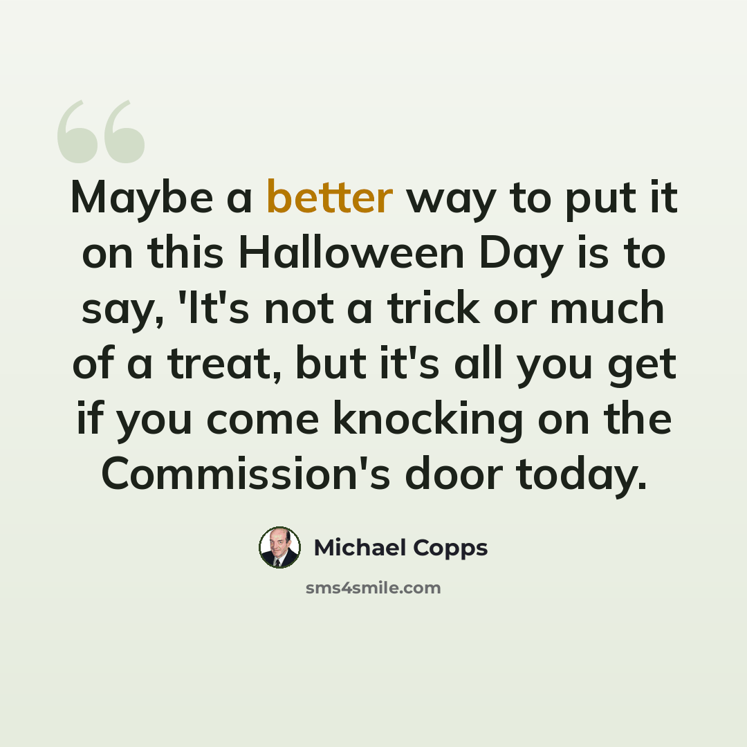 “Maybe a better way to put it on this Halloween Day is to say, 'It's not a trick or much of a treat, but it's all you get if you come knocking on the Commission's door today.” quote by Michael Copps