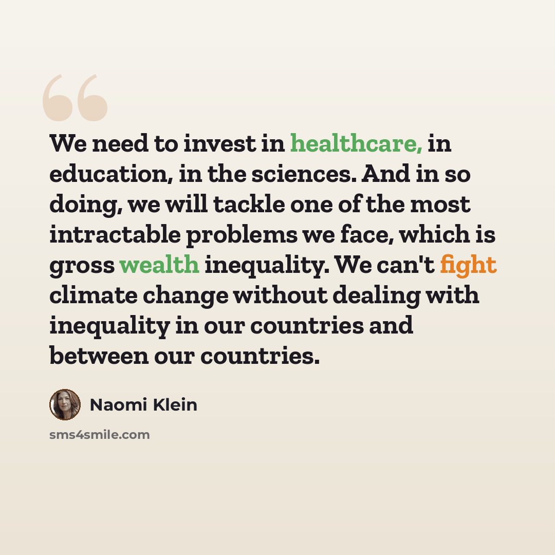 “We need to invest in healthcare, in education, in the sciences. And in so doing, we will tackle one of the most intractable problems we face, which is gross wealth inequality. We can't fight climate change without dealing with inequality in our countries and between our countries.” quote by Naomi Klein