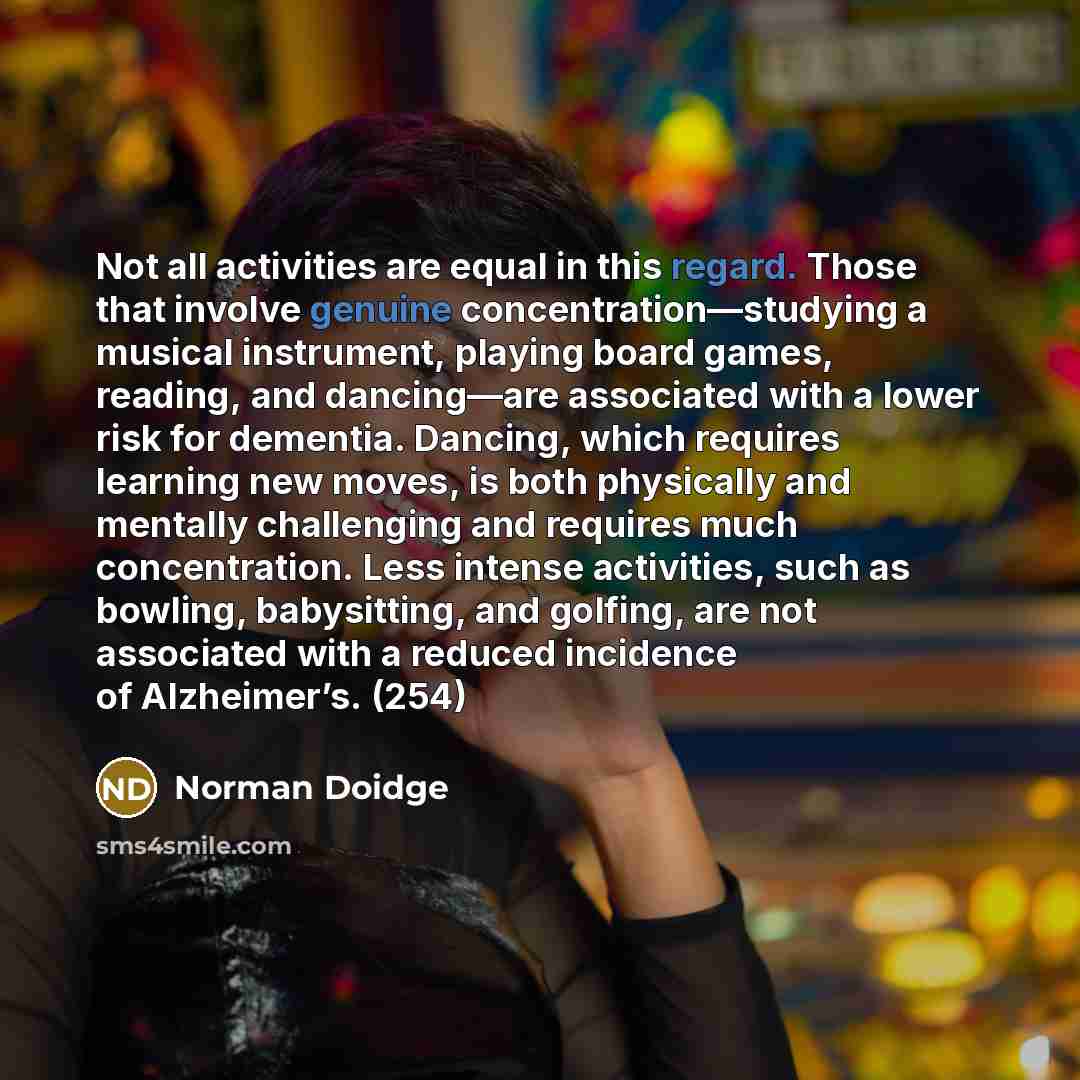 “Not all activities are equal in this regard. Those that involve genuine concentration—studying a musical instrument, playing board games, reading, and dancing—are associated with a lower risk for dementia. Dancing, which requires learning new moves, is both physically and mentally challenging and…” quote by Norman Doidge