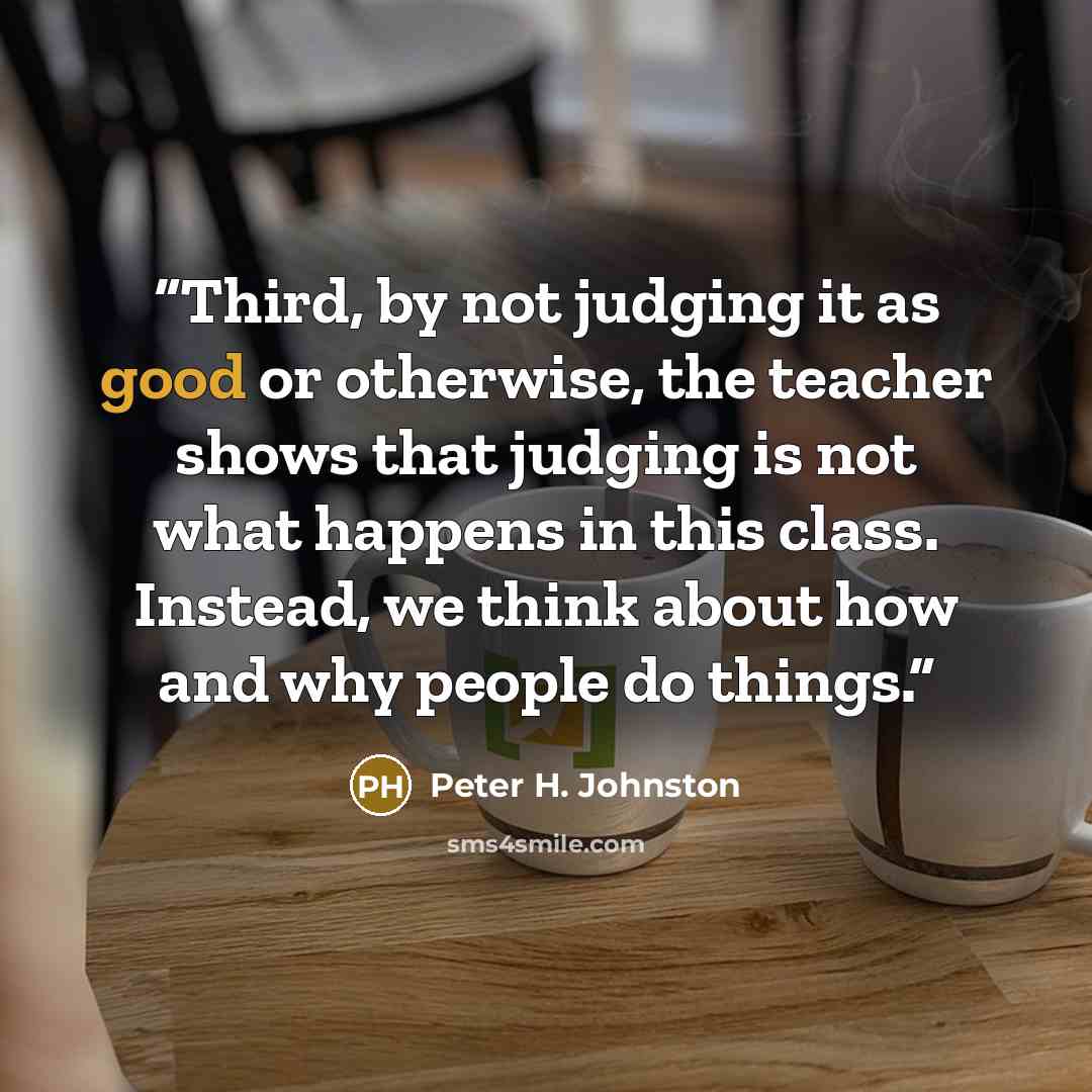 “Third, by not judging it as good or otherwise, the teacher shows that judging is not what happens in this class. Instead, we think about how and why people do things.” quote by Peter H. Johnston