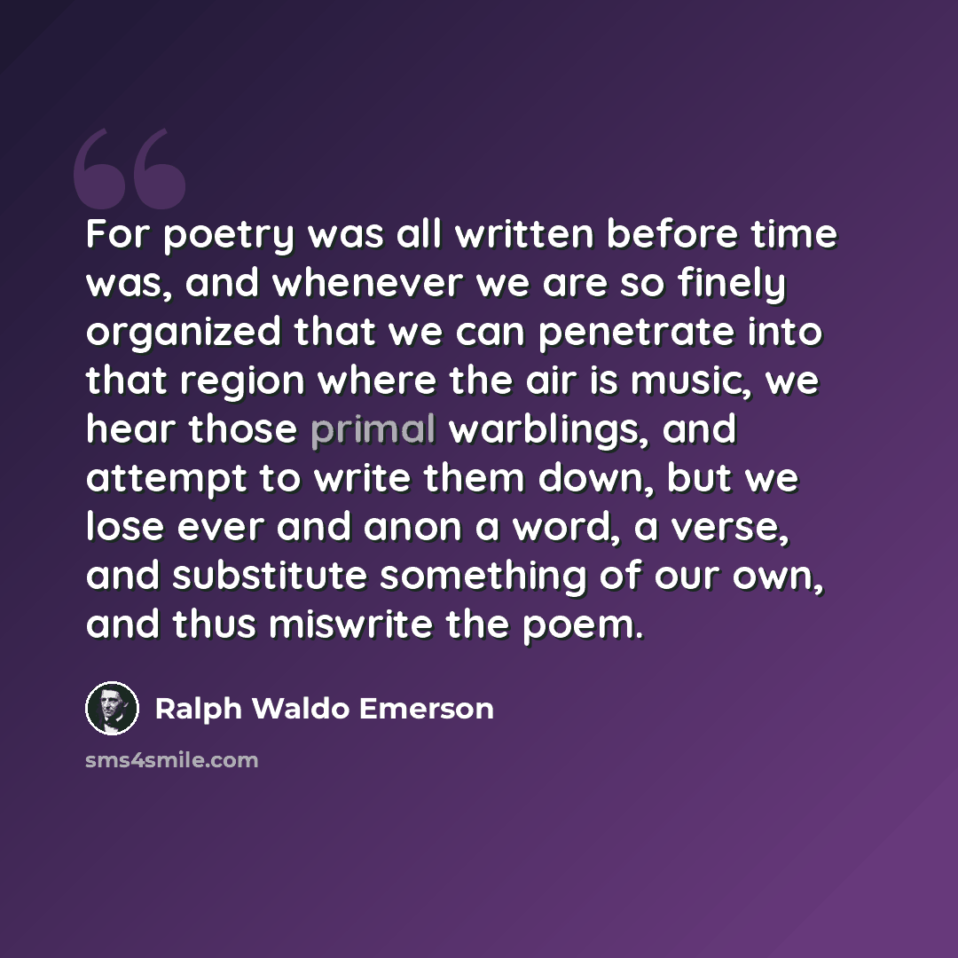 “For poetry was all written before time was, and whenever we are so finely organized that we can penetrate into that region where the air is music, we hear those primal warblings, and attempt to write them down, but we lose ever and anon a word, a verse, and substitute something of our own, and…” quote by Ralph Waldo Emerson