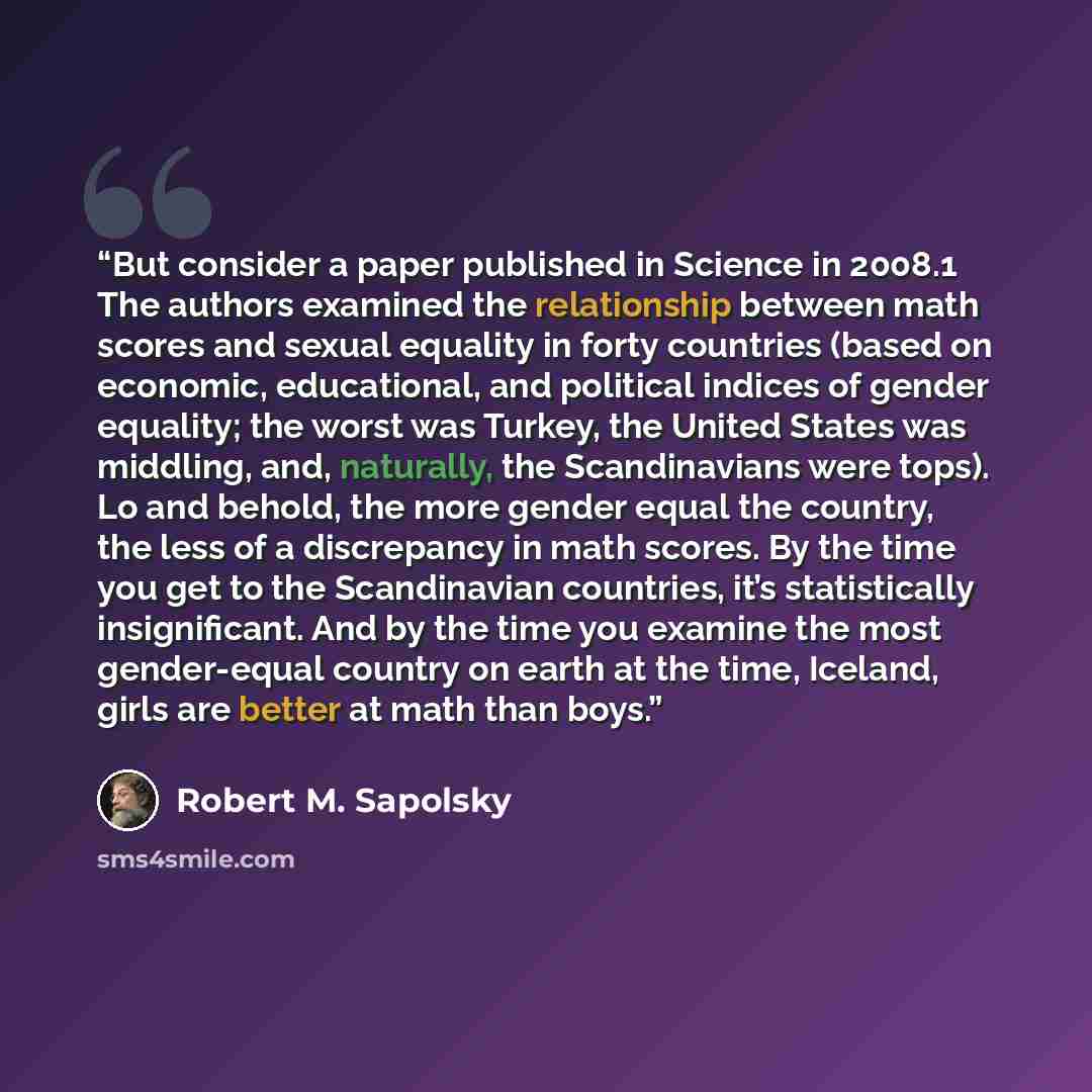 “But consider a paper published in Science in 2008.1 The authors examined the relationship between math scores and sexual equality in forty countries (based on economic, educational, and political indices of gender equality; the worst was Turkey, the United States was middling, and, naturally, the…” quote by Robert M. Sapolsky