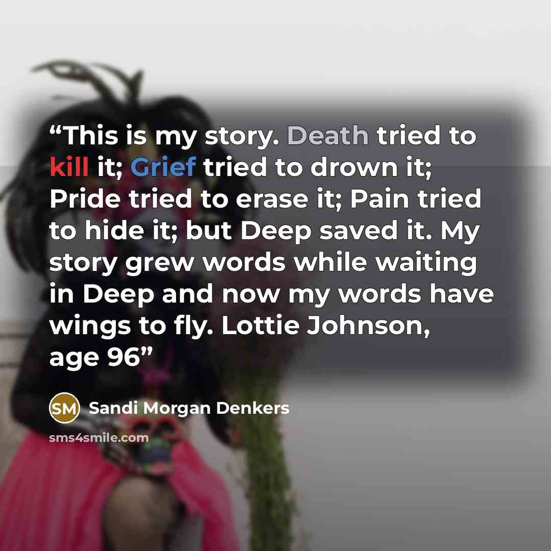 “This is my story. Death tried to kill it; Grief tried to drown it; Pride tried to erase it; Pain tried to hide it; but Deep saved it. My story grew words while waiting in Deep and now my words have wings to fly. Lottie Johnson, age 96” quote by Sandi Morgan Denkers