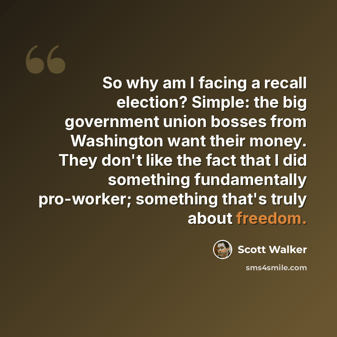 “So why am I facing a recall election? Simple: the big government union bosses from Washington want their money. They don't like the fact that I did something fundamentally pro-worker; something that's truly about freedom.” quote by Scott Walker