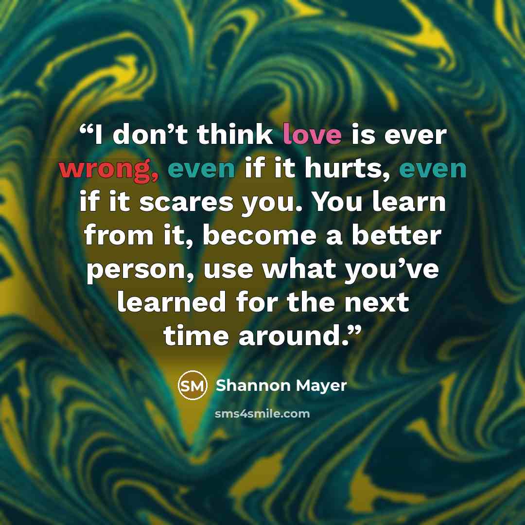 “I don’t think love is ever wrong, even if it hurts, even if it scares you. You learn from it, become a better person, use what you’ve learned for the next time around.” quote by Shannon Mayer