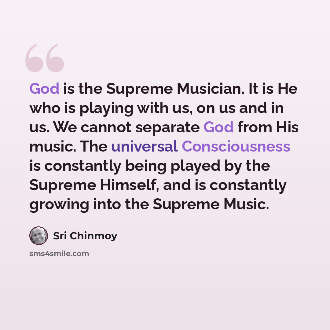 “God is the Supreme Musician. It is He who is playing with us, on us and in us. We cannot separate God from His music. The universal Consciousness is constantly being played by the Supreme Himself, and is constantly growing into the Supreme Music.” quote by Sri Chinmoy