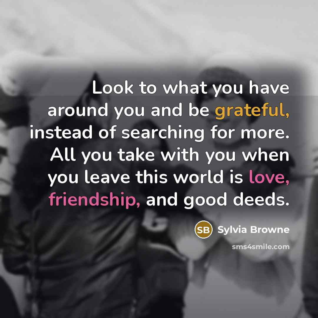 “Look to what you have around you and be grateful, instead of searching for more. All you take with you when you leave this world is love, friendship, and good deeds.” quote by Sylvia Browne