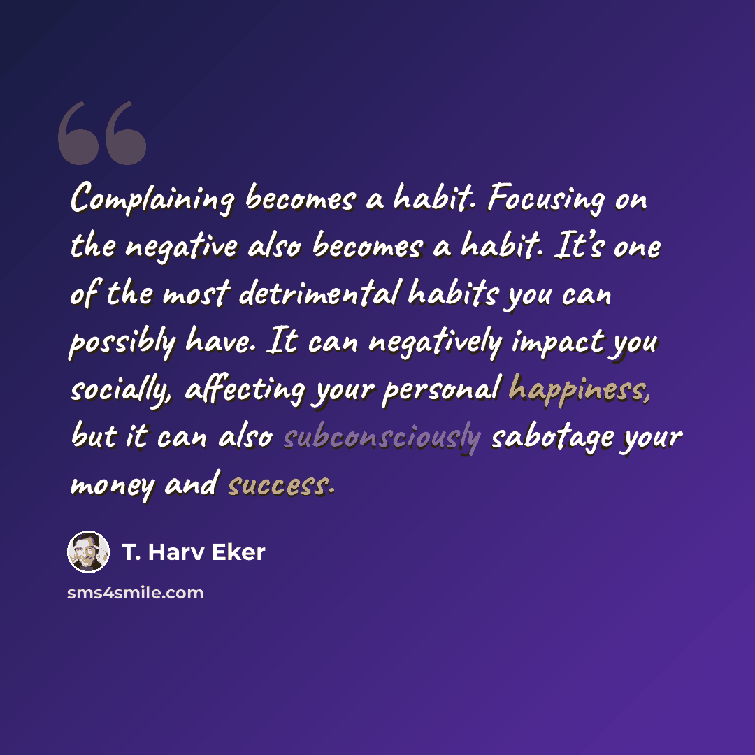 “Complaining becomes a habit. Focusing on the negative also becomes a habit. It’s one of the most detrimental habits you can possibly have. It can negatively impact you socially, affecting your personal happiness, but it can also subconsciously sabotage your money and success.” quote by T. Harv Eker