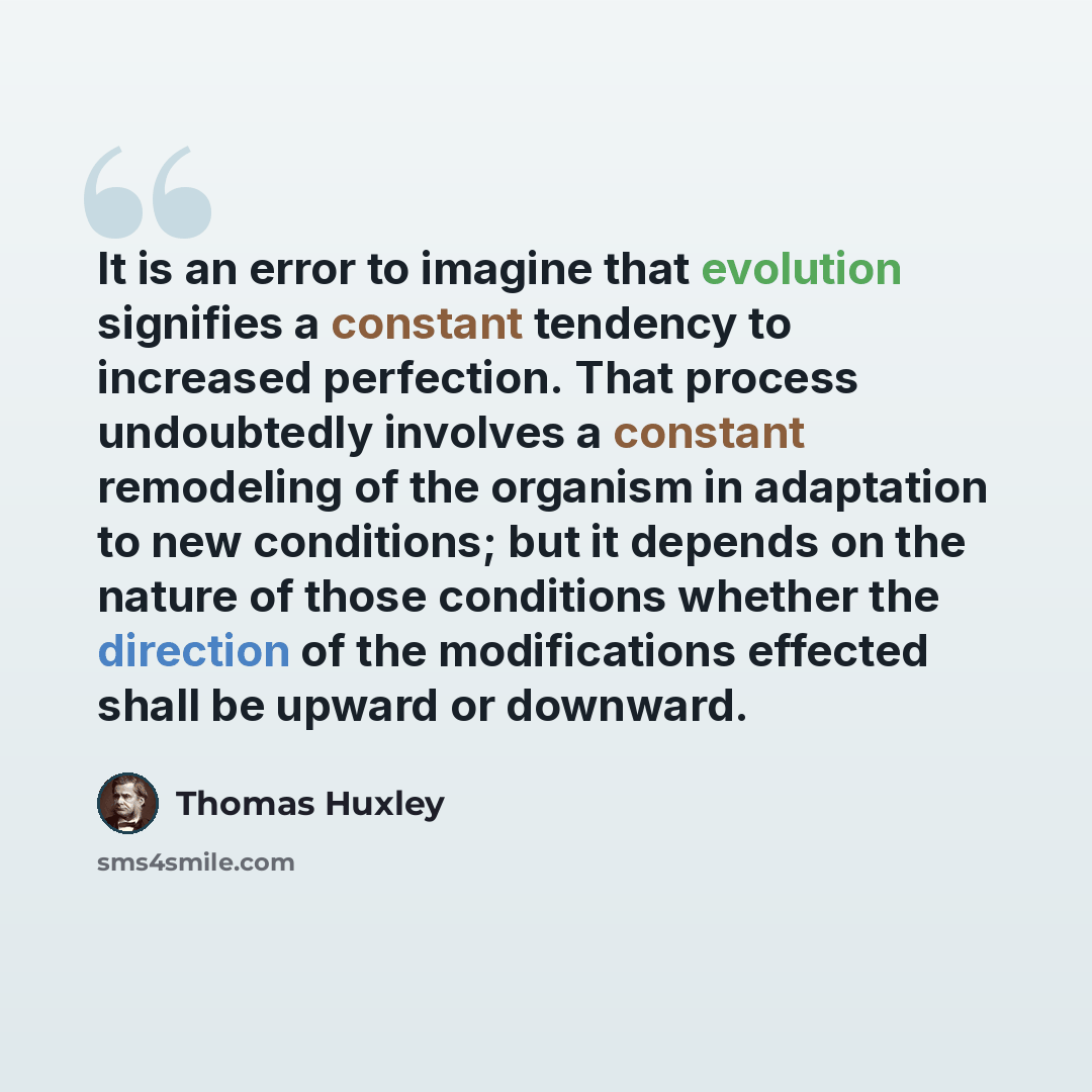 “It is an error to imagine that evolution signifies a constant tendency to increased perfection. That process undoubtedly involves a constant remodeling of the organism in adaptation to new conditions; but it depends on the nature of those conditions whether the direction of the modifications…” quote by Thomas Huxley