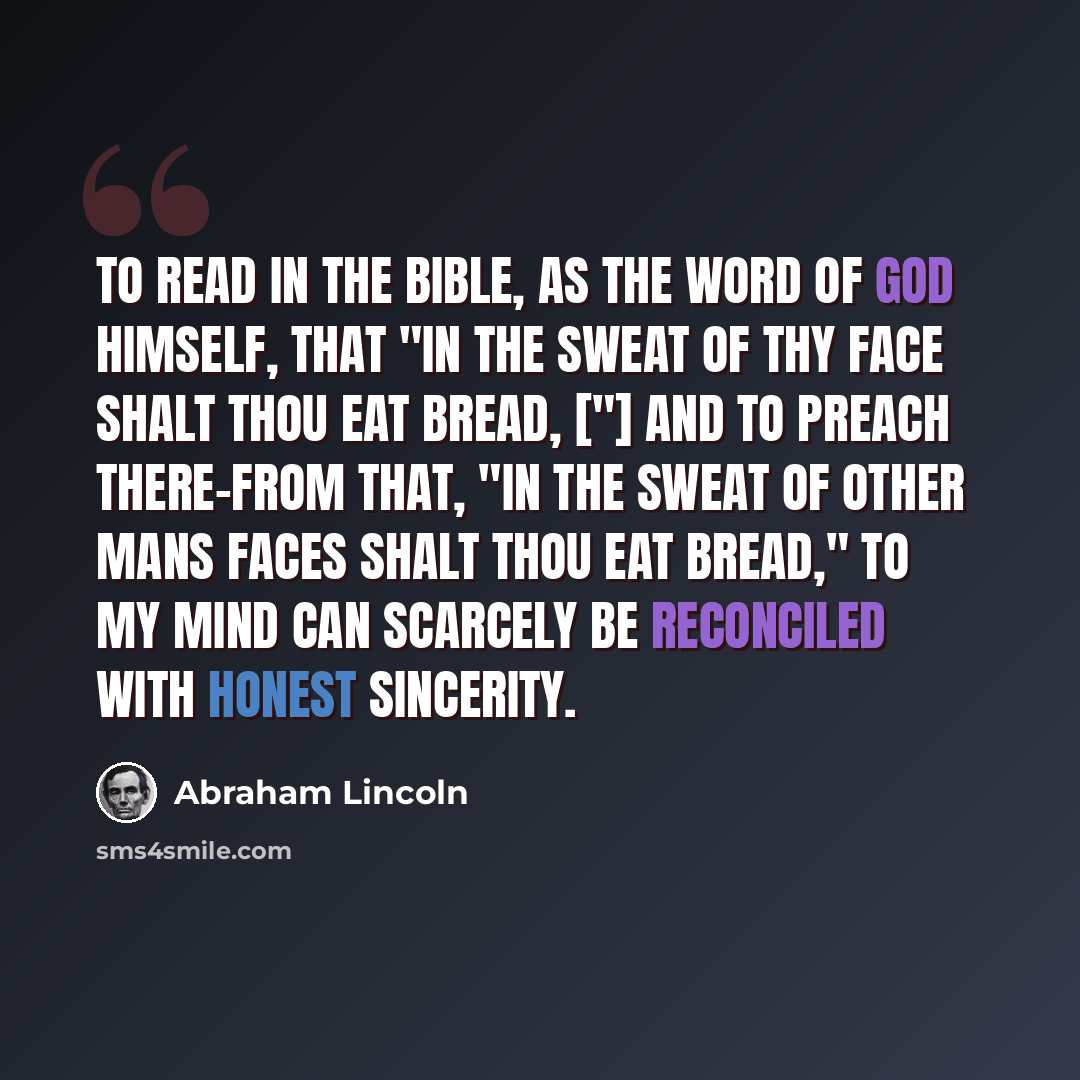 “To read in the Bible, as the word of God himself, that "In the sweat of thy face shalt thou eat bread, ["] and to preach there-from that, "In the sweat of other mans faces shalt thou eat bread," to my mind can scarcely be reconciled with honest sincerity.” quote by Abraham Lincoln