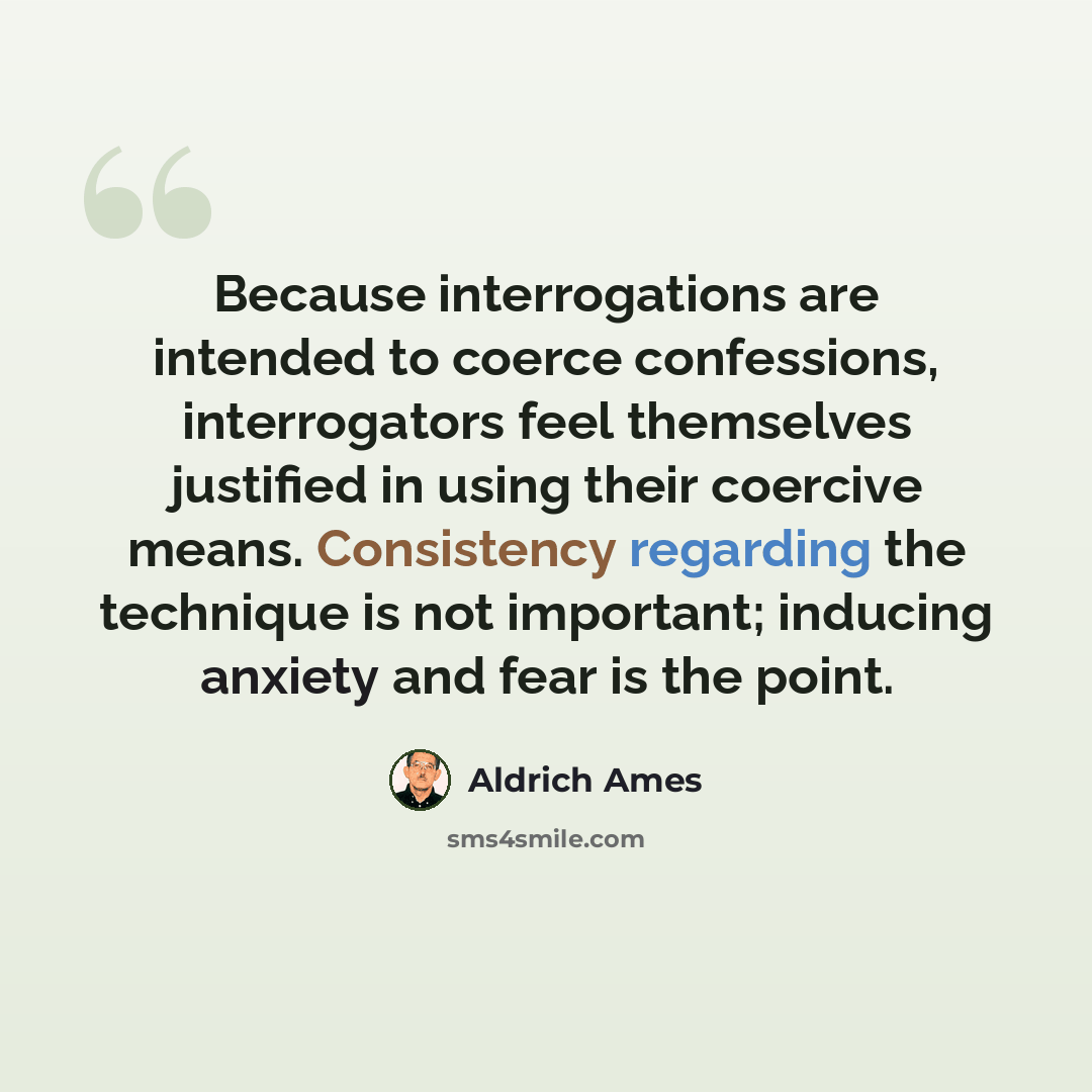 “Because interrogations are intended to coerce confessions, interrogators feel themselves justified in using their coercive means. Consistency regarding the technique is not important; inducing anxiety and fear is the point.” quote by Aldrich Ames