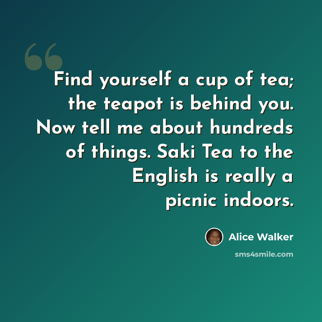 “Find yourself a cup of tea; the teapot is behind you. Now tell me about hundreds of things. Saki Tea to the English is really a picnic indoors.” quote by Alice Walker
