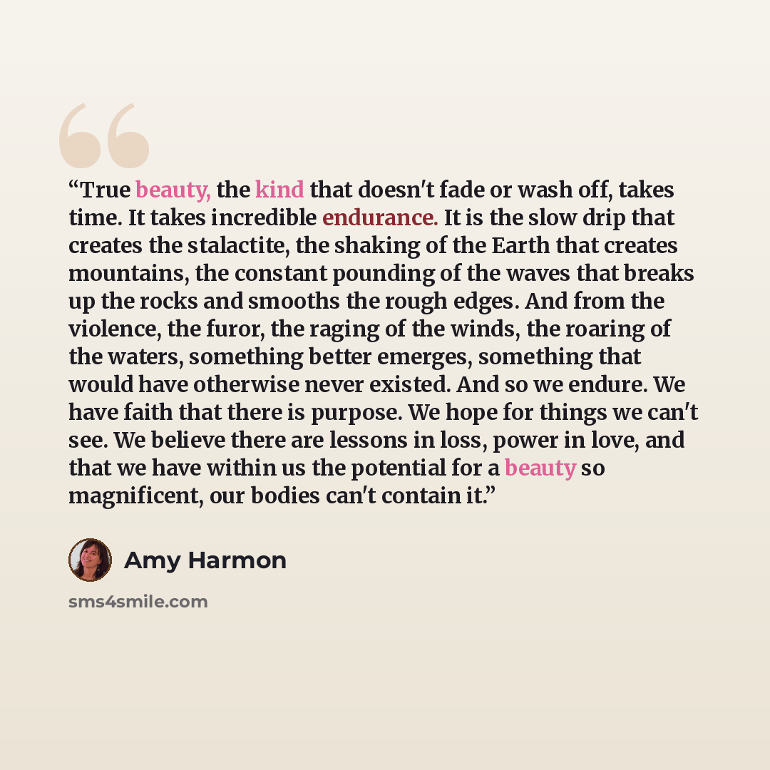 “True beauty, the kind that doesn't fade or wash off, takes time. It takes incredible endurance. It is the slow drip that creates the stalactite, the shaking of the Earth that creates mountains, the constant pounding of the waves that breaks up the rocks and smooths the rough edges. And from the…” quote by Amy Harmon