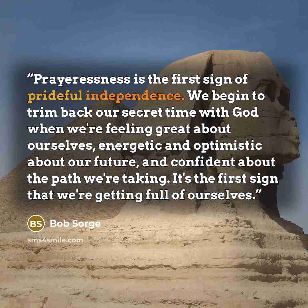 “Prayeressness is the first sign of prideful independence. We begin to trim back our secret time with God when we're feeling great about ourselves, energetic and optimistic about our future, and confident about the path we're taking. It's the first sign that we're getting full of ourselves.” quote by Bob Sorge