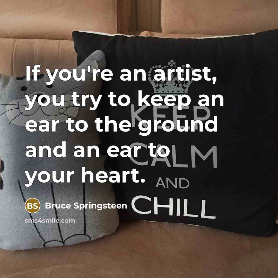 “If you're an artist, you try to keep an ear to the ground and an ear to your heart.” quote by Bruce Springsteen