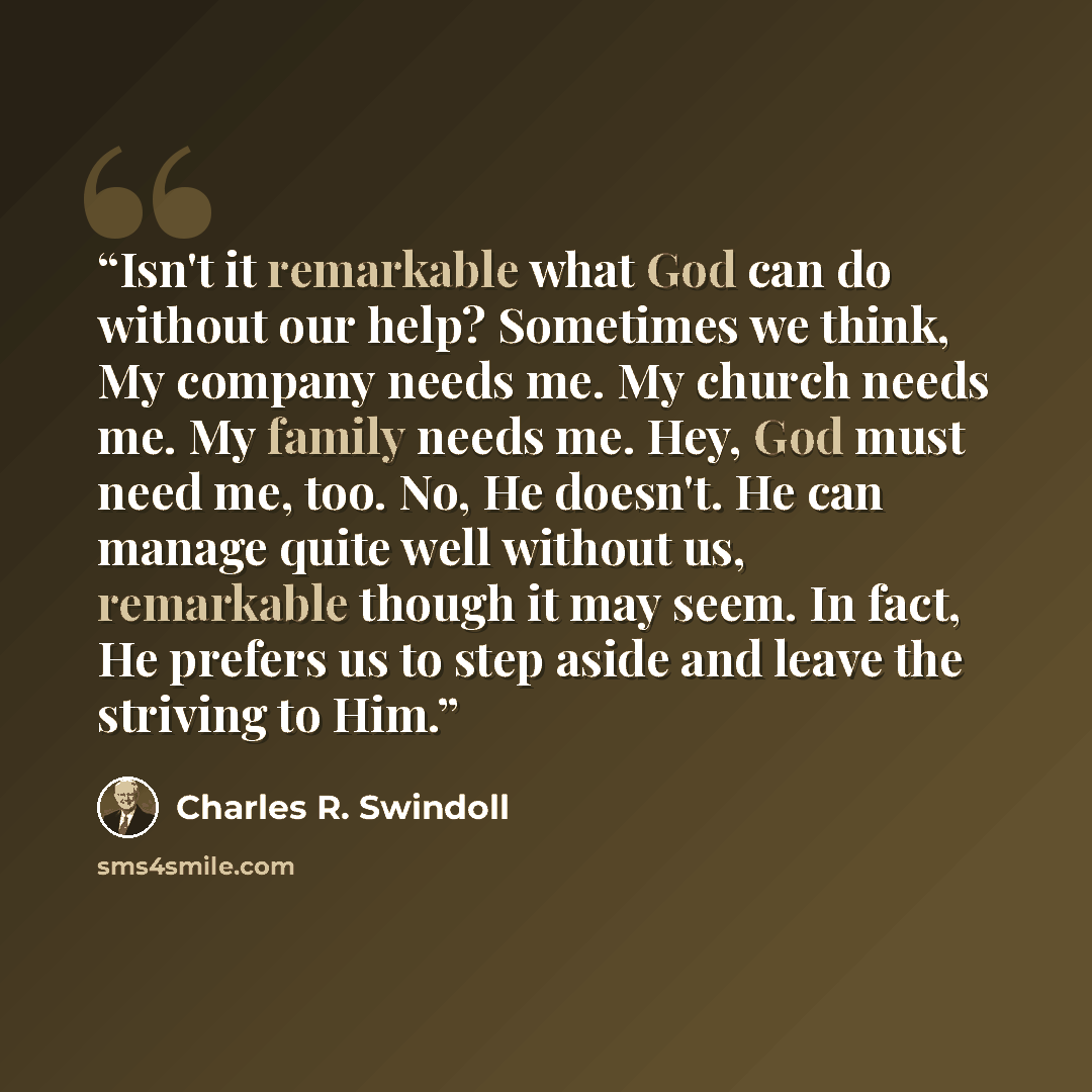 “Isn't it remarkable what God can do without our help? Sometimes we think, My company needs me. My church needs me. My family needs me. Hey, God must need me, too. No, He doesn't. He can manage quite well without us, remarkable though it may seem. In fact, He prefers us to step aside and leave the…” quote by Charles R. Swindoll